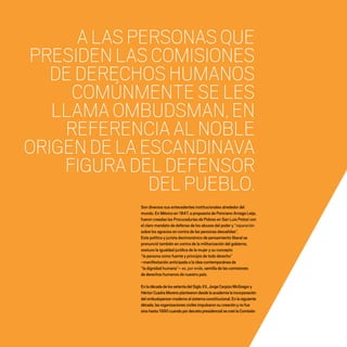 CDHDF20AÑOS
16
Son diversos sus antecedentes institucionales alrededor del
mundo. En México en 1847, a propuesta de Ponciano Arriaga Leija,
fueron creadas las Procuradurías de Pobres en San Luis Potosí con
el claro mandato de defensa de los abusos del poder y “reparación
sobre los agravios en contra de las personas desvalidas”.
Este político y jurista decimonónico de pensamiento liberal se
pronunció también en contra de la militarización del gobierno,
sostuvo la igualdad jurídica de la mujer y su concepto
“la persona como fuente y principio de todo derecho”
–manifestación anticipada a la idea contemporánea de
“la dignidad humana”– es, por ende, semilla de las comisiones
de derechos humanos de nuestro país.
EnladécadadelossetentadelSigloXX,JorgeCarpizoMcGregory
HéctorCuadraMorenoplantearondesdelaacademialaincorporación
delombudspersonmodernoalsistemaconstitucional.Enlasiguiente
década,lasorganizacionescivilesimpulsaronsucreaciónynofue
sinohasta1990cuandopordecretopresidencialsecreólaComisión
ALASPERSONASQUE
PRESIDENLASCOMISIONES
DEDERECHOSHUMANOS
COMÚNMENTESELES
LLAMAOMBUDSMAN,EN
REFERENCIAALNOBLE
ORIGENDELAESCANDINAVA
FIGURADELDEFENSOR
DELPUEBLO.
20 AÑOS 204.indd 16 14/10/2013 1:29:24
 