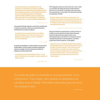 organizaciónfeminista,unaambientalista,unade
transparencia,unadederechoshumanosy lepedimos
tambiénqueentraraelDepartamentodeArquitecturadela
UniversidadIberoamericana,alaFacultaddeArquitectura
dela UNAM,alColegiodeArquitectos,alColegiode
IngenierosCiviles,alINAH paraquenosayudarany fue
súper,súperinteresante,unaprendizaje… Elsistemade
circulacióndeaire…secompróunaplantapotabilizadora…
Emilio Álvarez Icaza
Los arquitectos Ricardo Legorreta y su hijo Víctor entendían bien
el valor de la renovación y creían que era importante darle un
sentido de futuro al renovar los espacios:
La adaptación fue un ejemplo de decir «un edificio
que era para laboratorios, ahora será de servicio al
público». Se pudo adaptar y renovar, respetando
los valores originales.
Víctor Legorreta
El proceso de remodelación y cambio de sede no estuvo excento
de dificultades. Tratar de cumplir con todas las perspectivas
siempre es complejo. Armonizar requiere de un talento de
liderazgo y voluntad excepcionales:
Una organización de discapacidad nos decía: —Yo les
doy el certificado si yo me pongo a ver todo el edificio en
silla de ruedas”.
Emilio Álvarez Icaza
700 trabajadores laboraron durante más de un año y medio.
Los resultados del trabajo del equipo multidisciplinario
dieron fruto y la Comisión se acercaba a abrir por primera
vez las puertas de su nueva sede en la Avenida Universidad
en septiembre de 2009.
Estamos salvando este edifico y lo vamos abrir a la
sociedad, que es patrimonio de todos los mexicanos por
su tipo de arquitectura, la cual marca una época por su
mentalidad y valores. Marcan el inicio de la arquitectura
contemporánea mexicana.
María de los Ángeles González Gamio, Consejera.
Algo que sutilmente se puede apreciar cuando entramos en
la sede es una fila imponente de altos fresnos flanquean
el paso de toda persona que ingresa al patio y que
eventualmente pasa a los edificios. Un conjunto de truenos
más pequeños adornan el resto del espacio. Una afición
y pasión para Ricardo Legorreta, la vida vegetal:
Teníamos una casa en Valle de Bravo de fin de semana
y al lado llegó el vecino y compró donde había un fresno
increíble. Lo primero que dijo: —Voy a hacer mi casa
y tiraré el fresno. A mi padre casi le da un infarto y
terminó comprando el pedazo de terreno donde estaba
el árbol con tal de salvarlo. —Para mi ese árbol es
más importante que comprarme una obra de arte;
—dijo mi padre–.
Víctor Legorreta.
Elcambiodesedefuetremendoenmuchossentidos.Yano
cabíamosenChapultepec,peroestábamosadaptadosala
rutadelacasaaltrabajo.Nostraíanarecorridosparavercómo
ibaaquedarlaobra.
Sonia Ruth Pérez
20 AÑOS 204.indd 174 14/10/2013 1:35:34
 