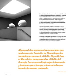 CDHDF20AÑOS
176
Entrando a la zona de salones para conferencias está el Memorial
de las personas desaparecidas durante la guerra sucia. Un detalle
importante de la Comisión es que recupera la memoria de la
ciudad, lo que prácticamente en nuestro país es una excepción.
Cuando otros países como Argentina, Chile o España han
avanzado en temas de justicia para los crímenes del pasado,
en México apenas estamos reivindicando la memoria de quienes
fueron desaparecidos o asesinados.
Así como la Comisión ha nombrado su premio anual para las
defensoras de derechos humanos, en memoria de Benita Galeana
feminista y luchadora social guerrerense que luchó contra la
desaparición forzada; por todo el edificio encontramos nombres
de defensoras y defensores históricos de los derechos humanos:
desde Eleanor Roosevelt o Martin Luther King Jr.
La Comisión ha definido las características de su nueva sede como
de trato digno a la víctima, ambientalmente responsable, que
tenga perspectivas de género y no discriminación, de arquitectura
transparente y que sea un espacio para la ciudadanía:
Algunos de los monumentos memoriales que
teníamos en la Comisión de Chapultepec los
trasladamos para acá: el Salón Digna Ochoa,
el Muro de los desaparecidos, el Salón del
Consejo; fue un aprendizaje súper interesante
y teníamos poco tiempo, entonces hubo que
hacerlo de manera acelerada.
Emilio Álvarez Icaza
20 AÑOS 204.indd 176 14/10/2013 1:35:35
 