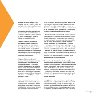 CDHDF20AÑOS
17
NacionaldelosDerechosHumanos(CNDH).
Enenerode1992,conlareformaalartículo102
constitucionalnacieron,unaauna,lascomisiones
estatalesporloscongresoslocales.
Una importante generación de personas fue
llamada a presidir y a construir el sistema no
jurisdiccional de derechos humanos en México,
que incluía al Distrito Federal, una de las
ciudades más grandes del mundo.
La defensa de derechos es una función
social relevante que debe cumplirse con
dedicación y eficacia. Las características
de un ombudsperson son, al mismo tiempo,
la capacidad de denuncia y la de establecer
relaciones institucionales con el poder público
para mejorar las condiciones estructurales de
respeto a los derechos humanos, mediante la
incidencia en políticas públicas.
En lo personal, el defensor del pueblo
necesita una naturaleza especial de servicio,
indignación ante el abuso, capacidad de
articulación de respuesta y un particular
impulso de colocarse siempre del lado de las
víctimas; además de la combinación de éstos
elementos con aspectos propios de la historia
de vida como la especialización en la materia,
la trayectoria, la legitimidad en su designación
y la legitimidad más difícil de ganar: la del
ejercicio de la función.
¿Cómo se adquiere esta última forma de
legitimidad? La respuesta se ancla en un
concepto clave: la independencia. Si bien
las comisiones son parte del Estado como
entidad política, también son por definición
legal y conceptual, órganos autónomos
que en la tradicional teoría política se unen a la división de
poderes con una función concreta: la de especializarse en
las tareas de control, en este caso vigilar y promover los
derechos fundamentales de la ciudadanía. Y es precisamente
por las funciones de control otorgadas por la Constitución
que resulta clave la independencia de los poderes.
La Recomendación de una comisión de derechos humanos
es el texto legal que materializa el control al poder público
desde la independencia. Inicia con una queja, transcurre
con una investigación exhaustiva y culmina con un análisis,
fruto del trabajo minucioso de un grupo de servidores
públicos encabezados por el presidente de la Comisión.
Por su fortaleza documental y moral, la gran mayoría de las
recomendaciones son aceptadas y eventualmente cumplidas,
sólo pocas autoridades no asumen la cultura de protección
y defensa de los derechos humanos como el principio de su
acción. Así, una de las principales fortalezas del defensor del
pueblo reside en liderar a un equipo capaz de documentar las
violaciones a los derechos humanos y sustentar, desde
la independencia, sus recomendaciones.
Durante estos 20 años de historia ininterrumpida, tres
personas han sido designadas para construir la que ahora
es nuestra Comisión. Formaron a generaciones de servidores
públicos y consolidaron un entramado institucional que
en dos décadas ha madurado. Vivieron momentos muy
diferentes, todos complejos. Enfrentaron retos mayúsculos
y grandes crisis en los que su respuesta logró forjar una
institución de la que ahora no podríamos prescindir, tanto
en el espacio institucional como en la vida cotidiana de
millones de personas.
Tesón y pasión vertidos en tres historias narradas a partir
de las memorias y testimonios de quienes han conducido la
Comisión, y transmitido su visión con distintos estilos de
liderazgo y personalidades que han sido punta de flecha de
una comunidad de personas entregadas y comprometidas
con la defensa de los derechos humanos de los capitalinos.
20 AÑOS 204.indd 17 14/10/2013 1:29:24
 