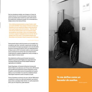 Pero los ombudsman también usan el espacio y lo hacen de
manera intensiva. En sus oficinas pasan incluso más tiempo
que en sus propias casas. Ha sido muy común verlos recorrer
las instalaciones y saludando al equipo. Por la intensidad de su
trabajo comen en las mismas oficinas.
Vivo a dieta permanentemente, porque tiendo a subir
con mucha facilidad. Casi siempre comienzo mi día en la
Comisión con una reunión de trabajo y estoy durante la
tarde aquí la mayor parte de la semana… Trato de irme
antes de las 10 de la noche, pero en ocasiones tengo
que quedarme más tiempo, como con la Supervía que
nos hemos seguido trabajando hasta el otro día. Eso ha
pasado unas cinco veces. Yo he pasado tiempos muy
divertidos en la Comisión. Estoy la mayoría de mi día aquí.
Luis González Placencia
Prácticamente todos los días hay eventos con la sociedad civil y
la academia, sean foros, reuniones o exposiciones culturales. Se
va convirtiendo en el espacio que pensaron como casa del pueblo.
Durante los terremotos de Haití en 2010 y los desbordamientos
en Nuevo León en 2012, la Comisión instaló un centro de acopio
que se constituyó en los centros más concurridos de toda la
ciudad donde los ciudadanos llegaban día y noche a entregar su
apoyo y dejarlo en buenas manos.
Otro símbolo de la confianza que la Comisión tiene entre la
población es que fue la sede elegida por los organizadores del
movimiento #YoSoy132 para el Primer Debate Presidencial
organizado por la ciudadanía.
Desde Chapultepec, la Comisión de Derechos Humanos del
Distrito Federal nunca descansa, las 24 horas de los 365 días del
año hay defensores de derechos humanos dispuestos a actuar.
Al peatón o automovilista nocturno le sorprenderá ver la puerta
abierta y la luz encendida. En la casa de la ciudadanía siempre
habrá alguien esperando cuando se requiera su ayuda.
Tal vez el arquitecto no alcanzó a ver que su obra de 1964 estaría
cumpliendo su misión en su vida como arquitecto: que frente al
abuso existe un paradigma ideal, distinto. Un sueño propiamente
dicho, que con compromiso, puede realizarse.
.
Yo me defino como un
hacedor de sueños.
Ricardo Legorreta
20 AÑOS 204.indd 179 14/10/2013 1:35:37
 