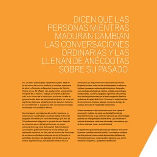 CDHDF20AÑOS
184
DICENQUELAS
PERSONASMIENTRAS
MADURANCAMBIAN
LASCONVERSACIONES
ORDINARIASYLAS
LLENANDEANÉCDOTAS
SOBRESUPASADO.
Así, un índice sobre la edad y experiencia podría basarse
en los relatos de sucesos vividos y la nostalgia que emana
de ellos. La Comisión de Derechos Humanos del Distrito
Federal en sus 20 años de vida puede contar, en anécdotas,
otra parte de su historia. Trabajar en la CDHDF pudo haber
sido, en los inicios de la institución, una forma extraña de
ganarse la vida, debió ser complicado explicar a los otros qué
significaba dedicarse a la defensa de los derechos humanos
en un contexto en el que apenas este concepto comenzaba a
socializarse en la ciudad de México.
Secretarias aún con máquinas de escribir, ingenieros en
sistemas que nunca habían escuchado hablar de Internet,
abogados definiendo una nueva terminología y no más de
30 profesionistas integraron lo que dos décadas después
se convertiría en una de las instituciones con mayor
solvencia técnica y moral de la capital. Todo inició como
una iniciativa gubernamental y hoy es una realidad que
representa esperanza, no solo para las víctimas de violaciones
de sus derechos fundamentales que ven en la Comisión la
posibilidad de resarcir su dignidad, sino también, para los
cientos de personas que han dedicado miles de horas a
construir lo que hoy conocemos como nuestra Comisión.
Mujeres y hombres todos los días se desempeñan en ella como
choferes, consejeros, asistentes administrativos, fotógrafos,
comunicólogos, diseñadores, médicos, visitadores, psicólogos,
recepcionistas, cocineros, abogados, ingenieros, educadores y
otros perfiles profesionales que se están integrando al servicio
profesional de carrera de la CDHDF. El camino ha tenido todo tipo
de circunstancias, tristezas, alegrías, momentos de risa y de
sorpresa, e incluso de inexplicable comprensión.
A veces pensamos en las instituciones como si se tratara de
personas. En realidad, no existe una llamada Comisión de
Derechos Humanos, lo que existe son personas que han entregado
parte de sus vidas y empeños a darle forma. La Comisión es la
unión en el tiempo de todas esas voluntades y sentimientos que,
de forma intensiva, crece y acumula historia.
Es significativo que muchas personas que colaboran en la CDHDF
la piensen y sientan como una familia. La convivencia cotidiana
por años perdura, incluso cuando algunos dejan de laborar en
la Comisión saben que siempre pueden regresar a casa, con la
familia de compañeras y compañeros defensores.
20 AÑOS 204.indd 184 14/10/2013 1:35:40
 