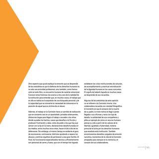 CDHDF20AÑOS
185
Otro aspecto que quizá explique la emoción que se desprende
de las anécdotas es que la defensa de los derechos humanos es
no solo una actividad profesional, sino también, como hemos
visto en este libro, un encuentro humano de carácter emocional.
Conocer estas historias nos acerca a otra cara de la realidad de
la institución para entender que, en muchos casos, el trabajo que
en ella se realiza es la expresión de una búsqueda personal y de
la capacidad que se convierte en necesidad de colocarse en la
posición de aquel que es víctima de un abuso.
Además, el trabajo en la Comisión tiene un sentido de realización
que se convierte casi en un apostolado: jornadas extenuantes,
distancias largas para llegar al trabajo o acceder a los sitios
donde suceden los hechos, casos que desafían a la ficción y
producen frustración y rabia, cotos de poder a los que hay que
vencer con la ley en la mano, declaraciones desafortunadas en
los medios, entre muchos otros retos, hacen el día a día de los
defensores. Sin embargo, al mismo tiempo es evidente el gozo
de reconocerse, conmoverse, disfrutar ayudando a reparar los
abusos y sentirse orgulloso de pertenecer a esa gran familia. Al
final, los funcionarios especializados técnica y eficientemente
son personas de carne y hueso, que con el tiempo han logrado
establecer las rutas institucionales de solución,
de acompañamiento y eventual reivindicación
de la dignidad humana en los casos concretos.
El orgullo de haberlo logrado en muchos casos
se desprende de sus recuerdos.
Algunas de las anécdotas de este capítulo
no se refieren a la Comisión misma. Una
colaboradora recuerda con claridad fotográfica
el momento en que le avisaron de la muerte
de su padre, la triste noticia le llegó cuando
llegaba a sus oficinas y narra con lujo de
detalle, la solidaridad de sus compañeros y
jefes;un ejemplo de cómo un recurso humano
piensa su vida a partir de los valores de la
libertad, igualdad y fraternidad, materia
prima de la lucha por los derechos humanos
que enarbola esta institución. También
encontraremos destellos cargados de emoción
narrativa, momentos de la vida de la Comisión
atrapados para siempre en la memoria y el
corazón de sus colaboradores.
20 AÑOS 204.indd 185 14/10/2013 1:35:40
 