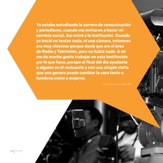 CDHDF20AÑOS
186
Gabriel Pérez Soto, desde 1996.
Yo estaba estudiando la carrera de comunicación
y periodismo, cuando me invitaron a hacer mi
servicio social. Así entré a la institución. Cuando
yo inicié no tenían nada, ni una cámara, entonces
era muy chistoso porque decía que era el área
de Radio y Televisión, pero no había nada. A mí
me da mucho gusto trabajar en esta institución
por lo que hace, porque al final del día ayudaste
a alguien en el reclusorio y con una simple visita
que uno genera puede cambiar la cara tanto a
hombres como a mujeres.
20 AÑOS 204.indd 186 14/10/2013 1:35:41
 