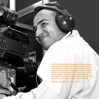 CDHDF20AÑOS
187
En el tercer piso del edificio Chapultepec teníamos la sala
de prensa y ahí hacíamos obras de teatro improvisadas, de
concientización, sensibilización. Y un día hubo una obra de
ungrupoexperimentalquetratabasobreviolaciónamujeres.
Entonces estábamos en plena obra y de repente, uno de los
actores estaba en el pasillo con una pistola de juguete, así
como para entrar y amenazar a las enfermeras y al resto de los
personajes... no, no sabes la que se armó en el edificio:
–¡Alarma… hay un hombre con una pistola!
Ileana Esparza, desde 1994.
20 AÑOS 204.indd 187 14/10/2013 1:35:41
 