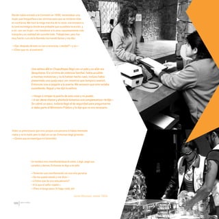 CDHDF20AÑOS
188
Recién había entrado a la Comisión en 1999, necesitaban una
mujer que fotografiara a las víctimas para que se sintieran más
en confianza. Me tocó la mega marcha de la UNAM, nos enviaron a
la zona estratégica donde era probable que sucediera la acción, y
a mí –por ser mujer– me mandaron a la zona supuestamente más
tranquila y en realidad ahí sucedió todo. Trabajé bien, pero fue
muy fuerte. Luis de la Barreda me mandó llamar y me dijo:
—Oye, después de esto no vas a renunciar, ¿verdad?—y yo—:
—¡Claro que no, al contrario!
Sonia Blanquel, desde 1999.
Una señora allá en Chapultepec llegó con un palo y su afán era
desquitarse. Era víctima de violencia familiar, había acudido
a muchas instancias y no le habían hecho caso, incluso había
presentado una queja aquí con nosotros que tampoco avanzó.
Entonces vino a pegarle a la puerta. Me avisaron que esto estaba
sucediendo, llegué y me dijo la señora:
—Vengo a romper la puerta de esta cosa y no puedo.
—Aver,demechanceyahoritaletomamosunacomparecencia—ledije—.
Se calmó un poco, todavía llegó el de seguridad para preguntarme
si daba parte al Ministerio Público y le dije que no era necesario.
Hubo un peticionario que vino porque una persona lo había intentado
matar y no lo mató, pero lo dejó sin un ojo. Entonces llegó gritando:
—¡Quiero que se investigue mi homicidio!
Un hombre vino manifestándose él solito. Llegó, pegó sus
carteles y demás. Entonces le digo a mi jefe:
—Tenemos una manifestación de una sola persona
—Se me queda viendo y me dice—:
—¿Cómo que de una sola persona?
—A lo que el señor repeló—:
—¡Pero sí tengo peso. Sí hago ruido, eh!
20 AÑOS 204.indd 188 14/10/2013 1:35:42
 