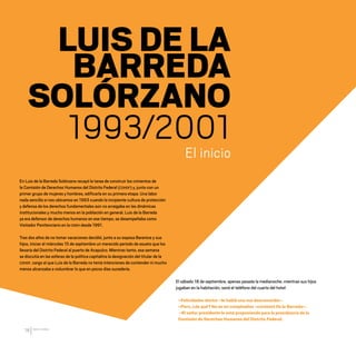 CDHDF20AÑOS
18
El inicio
LUIS DE LA
BARREDA
SOLÓRZANO
1993/2001
En Luis de la Barreda Solórzano recayó la tarea de construir los cimientos de
la Comisión de Derechos Humanos del Distrito Federal (CDHDF) y, junto con un
primer grupo de mujeres y hombres, edificarla en su primera etapa. Una labor
nada sencilla si nos ubicamos en 1993 cuando la incipiente cultura de protección
y defensa de los derechos fundamentales aún no arraigaba en las dinámicas
institucionales y mucho menos en la población en general. Luis de la Barreda
ya era defensor de derechos humanos en ese tiempo, se desempeñaba como
Visitador Penitenciario en la CNDH desde 1991.
Tras dos años de no tomar vacaciones decidió, junto a su esposa Berenice y sus
hijos, iniciar el miércoles 15 de septiembre un merecido periodo de asueto que los
llevaría del Distrito Federal al puerto de Acapulco. Mientras tanto, esa semana
se discutía en las esferas de la política capitalina la designación del titular de la
CDHDF, cargo al que Luis de la Barreda no tenía intenciones de contender ni mucho
menos alcanzaba a vislumbrar lo que en pocos días sucedería.
El sábado 18 de septiembre, apenas pasada la medianoche, mientras sus hijos
jugaban en la habitación, sonó el teléfono del cuarto del hotel:
–Felicidades doctor –le habló una voz desconocida–.
–Pero, ¿de qué? No es mi cumpleaños –contestó De la Barreda–.
–El señor presidente lo está proponiendo para la presidencia de la
Comisión de Derechos Humanos del Distrito Federal.
20 AÑOS 204.indd 18 14/10/2013 1:29:24
 