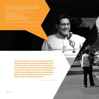 CDHDF20AÑOS
190
El momento más chusco que me ha tocado fue mi aparición en Las mangas
del chaleco. Soy muy olvidadizo, muy distraído, muy disperso y la gente cree
que soy muy serio, pero soy muy chacoteador… Estábamos inaugurando un
ciclo de cine creo, entonces terminó y me dijeron:
—Oiga, tenemos que hacerlo otra vez porque el micrófono no sirve.
—Ok, entonces repito—:
—¿Qué tal? Buenos días a todas y a todos,
bienvenidos a este evento no sé qué y…
—Otra vez ¡No, no, espérese, va de nuevo!—¡cuatro veces!
La cuarta vez se me olvidó, entonces quise decir—:
—Bienvenidos a este evento que… ¡¡¡¿Qué evento es?!!!
Entonces ahí fue cuando lo agarraron y directo a Las mangas del chaleco.
Hace como 10 años, se hizo una campaña del área
de no discriminación en la que salimos todos y nos
pusimos a volantear información. A mí me tocó la
zona oriente y me gustó mucho esa actividad porque
te acercaba a la gente. Yo me subí a los camiones
a decirles que les dábamos información sobre qué
hacia la Comisión; viajaba dos o tres calles y me
bajaba. Nadie rechazó la información.
Luis González Placencia, desde 2004.
Andrea Olivares, desde 1994.
20 AÑOS 204.indd 190 14/10/2013 1:35:44
 