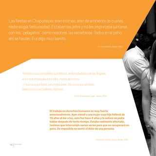 CDHDF20AÑOS
192
Teníamosunacompañeraquefalleció,sellamabaMaríadelosÁngeles,
eralaqueempezabalosbailesytodosdecíamos:
—Yaempiezaabailar,sinonadiebaila.Ellaeralaqueabríalos
bailesjuntoconGuillermoRamírez.
Rosalinda Salinas Durán, desde 1994.
Ernesto Gomez, desde 1995.
Catalina González López, desde 1994.
El trabajo en derechos humanos es muy fuerte
emocionalmente. Ayer atendí a una mujer cuya hija falleció de
19 años al dar a luz, esto fue hace 4 años y la señora no podía
hablar después de tanto tiempo. Estaba realmente afectada,
tuvimos que interrumpir varias veces para que se recuperará un
poco. Es imposible no sentir el dolor de una persona.
LasfiestasenChapultepeceraníntimas,erandeambientedecuates,
nadieexigíafastuosidad.Estabanlosjefesynolesimportabajuntarse
conlos“pelagatos”comonosotros,lassecretarias.Todosenelpatio,
ahísehacían.Eraalgomuybonito.
20 AÑOS 204.indd 192 14/10/2013 1:35:44
 