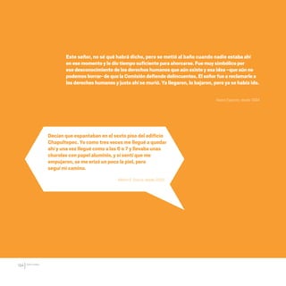 CDHDF20AÑOS
194
Este señor, no sé qué habrá dicho, pero se metió al baño cuando nadie estabaahí
enesemomentoylediotiemposuficientepara ahorcarse.Fuemuysimbólicopor
esedesconocimientodelosderechoshumanosqueaúnexisteyesaidea–queaúnno
podemosborrar- dequela Comisióndefiendedelincuentes.Elseñorfueareclamarlea
losderechoshumanosyjustoahíse murió. Ya llegaron, lo bajaron, pero ya se había ido.
Ileana Esparza, desde 1994.
Martín E. García, desde 2002.
Decían que espantaban en el sexto piso del edificio
Chapultepec. Yo como tres veces me llegué a quedar
ahí y una vez llegué como a las 6 o 7 y llevaba unas
charolas con papel aluminio, y sí sentí que me
empujaron, se me erizó un poco la piel, pero
seguí mi camino.
20 AÑOS 204.indd 194 14/10/2013 1:35:45
 