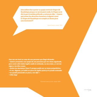 CDHDF20AÑOS
195
Una señora fue a poner su queja contra la Virgen de
Guadalupe porque no servía para nada, la Virgen no le
dio lo que le estaba pidiendo, y entonces dijo: —¡¿para
qué sirven los derechos humanos si alguien como
la Virgen de Guadalupe no cumple un deseo para
una mexicana?!
Una vez me tocó un caso de una persona que llegó diciendo:
—Quiero presentar una queja de una persona que me viene siguiendo,
pero como sólo habla inglés nadie le entiende, no me creen, y a mí me
sigue y me dice cosas.
—Antes les decíamos Caso P, porque podía ser un tema psiquiátrico.
—A ver, dígame, yo hablo un poco de inglés quizá yo le pueda entender
—se quedó pensando un poco y me dijo—:
—¡Hot dog!
Ileana Esparza, desde 1994.
Rosalinda Salinas Durán, desde 1994.
20 AÑOS 204.indd 195 14/10/2013 1:35:45
 