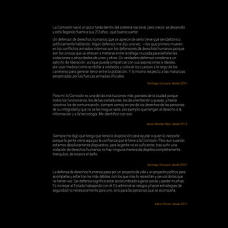 ..
LaComisiónnacióunpocotardedentrodelsistemanacional,perocreció,sedesarrolló
yestállegandofuerteasus20años,¡québuenasuerte!
Un defensor de derechos humanos que se aprecie de serlo tiene que ser daltónico,
políticamente hablando. Algún defensor me dijo una vez: —los que primero mueren
en los conflictos armados internos son los defensores de derechos humanos porque
son los únicos que se atreven a meterse entre la ráfaga cruzada para señalar las
violaciones o atrocidades de unos y otros. Un verdadero defensor condena a un
ejército de liberación, aunque pueda simpatizar con sus aspiraciones e ideales,
por usar medios como acribillar a soldados y colocar los cuerpos a lo largo de las
carreteras para generar terror entre la población. Y lo mismo respecto a las matanzas
perpetradas por las fuerzas armadas oficiales.
Siempremedigoquetengoquetenerladisposiciónparaayudaraquienlonecesite
porquelagentevieneaquíporlaconfianzaqueletienealaComisión.Peroauncuando
estamosabsolutamentedispuestos,paralagentenoessuficiente,trassufriruna
violacióndederechoshumanosnohayningunamaneradedejarloscompletamente
tranquilos,deresarcireldaño.
Para mí,la Comisión es una de las instituciones más grandes de la ciudad porque
todos los funcionarios,los de las visitadurías,los de orientación y quejas,y hasta
nosotros los de comunicación,siempre vemos en pro de los derechos de las personas,
de su integridad y que no se les niegue nada,por ejemplo que tengan el derecho a la
información y a la tecnología.Me identifico con eso.
Ladefensadederechoshumanospasaporunproyectodevidayunproyectopolíticopara
acompañaryestarconlosmásdébiles,conlosquemáslonecesitanyservozdelosque
notienenvoz.Serdefensorsignificaestaracostumbradoaganarpocasyperdermuchas.
EsincreparalEstadotrabajandoconél.Esadministrarriesgosyhacerestrategiasde
seguridadnonecesariamenteparauno,sinoparalaspersonasqueseacompaña.
Santiago Corcuera, desde 2001.
Santiago Corcuera, desde 2001.
Jesús Morales Reja, desde 2013.
Mario Patrón, desde 2011.
20 AÑOS 204.indd 198 14/10/2013 1:35:46
 