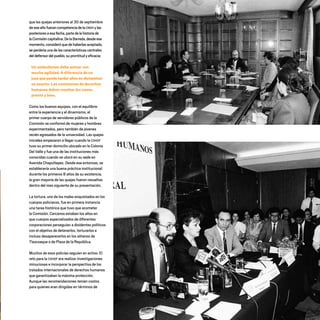 que las quejas anteriores al 30 de septiembre
de eseañofuerancompetenciadelaCNDH ylas
posterioresaesafecha,partedelahistoriade
laComisióncapitalina.DelaBarreda,desdeese
momento,consideró que de haberlas aceptado,
se perdería una de las características centrales
deldefensordelpueblo,suprontitudyeficacia:
Un ombudsman debe actuar con
mucha agilidad. A diferencia de un
juez que puede tardar años en dictaminar
un asunto. Las comisiones de derechos
humanos deben resolver los casos,
pronto y bien.
Como los buenos equipos, con el equilibrio
entre la experiencia y el dinamismo, el
primer cuerpo de servidores públicos de la
Comisión se conformó de mujeres y hombres
experimentados, pero también de jóvenes
recién egresados de la universidad. Las quejas
iniciales empezaron a llegar cuando la CDHDF
tuvo su primer domicilio ubicado en la Colonia
Del Valle y fue una de las instituciones más
conocidas cuando se ubicó en su sede en
Avenida Chapultepec. Desde ese entonces, se
establecería una buena práctica institucional:
durante los primeros 8 años de su existencia,
la gran mayoría de las quejas fueron resueltas
dentro del mes siguiente de su presentación.
La tortura, uno de los males enquistados en los
cuerpos policiacos, fue en primera instancia
una tarea histórica que tuvo que acometer
la Comisión. Cercanos estaban los años en
que cuerpos especializados de diferentes
corporaciones perseguían a disidentes políticos
con el objetivo de detenerlos, torturarlos e
incluso desaparecerlos en los sótanos de
Tlaxcoaque o de Plaza de la República.
Muchos de esos policías seguían en activo. El
reto para la CDHDF era realizar investigaciones
minuciosas e incorporar la perspectiva de los
tratados internacionales de derechos humanos
que garantizaban la máxima protección.
Aunque las recomendaciones tenían costos
para quienes eran dirigidas en términos de
20 AÑOS 204.indd 21 14/10/2013 1:29:28
 