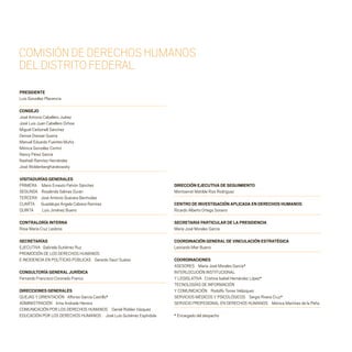 PRESIDENTE
Luis González Placencia
CONSEJO
José Antonio Caballero Juárez
José Luis Juan Caballero Ochoa
Miguel Carbonell Sánchez
Denise Dresser Guerra
Manuel Eduardo Fuentes Muñiz
Mónica González Contró
Nancy Pérez García
Nashieli Ramírez Hernández
José WoldenbergKarakowsky
VISITADURÍAS GENERALES
PRIMERA Mario Ernesto Patrón Sánchez
SEGUNDA Rosalinda Salinas Durán
TERCERA José Antonio Guevara Bermúdez
CUARTA Guadalupe Ángela Cabrera Ramírez
QUINTA Luis Jiménez Bueno
CONTRALORÍA INTERNA
Rosa María Cruz Lesbros
SECRETARÍAS
EJECUTIVA Gabriela Gutiérrez Ruz
PROMOCIÓN DE LOS DERECHOS HUMANOS
E INCIDENCIA EN POLÍTICAS PÚBLICAS Gerardo Sauri Suárez
CONSULTORÍA GENERAL JURÍDICA
Fernando Francisco Coronado Franco
DIRECCIONES GENERALES
QUEJAS Y ORIENTACIÓN Alfonso García Castillo*
ADMINISTRACIÓN Irma Andrade Herrera
COMUNICACIÓN POR LOS DERECHOS HUMANOS Daniel Robles Vázquez
EDUCACIÓN POR LOS DERECHOS HUMANOS José Luis Gutiérrez Espíndola
DIRECCIÓN EJECUTIVA DE SEGUIMIENTO
Montserrat Matilde Rizo Rodríguez
CENTRO DE INVESTIGACIÓN APLICADA EN DERECHOS HUMANOS
Ricardo Alberto Ortega Soriano
SECRETARIA PARTICULAR DE LA PRESIDENCIA
María José Morales García
COORDINACIÓN GENERAL DE VINCULACIÓN ESTRATÉGICA
Leonardo Mier Bueno
COORDINACIONES
ASESORES María José Morales García*
INTERLOCUCIÓN INSTITUCIONAL
Y LEGISLATIVA Cristina Isabel Hernández López*
TECNOLOGÍAS DE INFORMACIÓN
Y COMUNICACIÓN Rodolfo Torres Velázquez
SERVICIOS MÉDICOS Y PSICOLÓGICOS Sergio Rivera Cruz*
SERVICIO PROFESIONAL EN DERECHOS HUMANOS Mónica Martínez de la Peña
* Encargado del despacho
COMISIÓNDEDERECHOSHUMANOS
DELDISTRITOFEDERAL
20 AÑOS 204.indd 2 14/10/2013 1:29:22
 