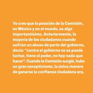 Yo creo que la posición de la Comisión,
en México y en el mundo, es algo
importantísimo. Anteriormente, la
mayoría de los ciudadanos cuando
sufrían un abuso de parte del gobierno,
decía: “contra el gobierno no se puede
luchar, tiene el poder, no hay nada que
hacer”. CuandolaComisiónsurgió,hubo
un gran escepticismo, la única manera
de ganarse la confianza ciudadana era,
20 AÑOS 204.indd 30 14/10/2013 1:30:58
 