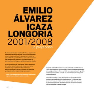 CDHDF20AÑOS
32
EMILIO
ÁLVAREZ
ICAZA
LONGORIA
2001/2008
La proyección
Nuestra ciudad desató en los últimos 20 años un conglomerado
vivo e intenso de agentes y acciones políticas, con una sociedad
civil dinámica, activa y fuerte. En la ciudad, como sede de los
poderes federales y junto a la dinámica de las instituciones locales
y las delegaciones, se conformó un entramado complejo de
actores políticos, con los que los capitalinos interactúan día a día.
El Distrito Federal ha sido, cada vez más, espacio de resonancia
de la política nacional y epicentro de diversos movimientos
sociales de vanguardia. En estos años asistimos a un
ejercicio intensivo de la libertad de expresión con espacios de
participación política conquistados por la ciudadanía.
LuisdelaBarredaSolórzanotuvomomentosfundacionales
importantes,yonolleguéacambiarcontodo.
La gestión de Emilio Álvarez Icaza inauguró una etapa de consolidación de la
CDHDF como protagonista institucional de la ciudad. Durante la primera década
de este siglo, la ciudad de México avanzó de manera sistemática en la agenda de
derechos, pasos que daban cuenta de una evolución importante en la garantía
de su cumplimiento.
Álvarez de Icaza dibujó su mapa de navegación con seis ejes de trabajo: la
autonomía, la ciudadanización, la profesionalización, la integralidad de los
derechos humanos, los estándares internacionales de derechos humanos, y
la transparencia y rendición de cuentas. Estos ejes se fueron incorporando
a la institucionalidad en la práctica diaria:
20 AÑOS 204.indd 32 14/10/2013 1:30:59
 