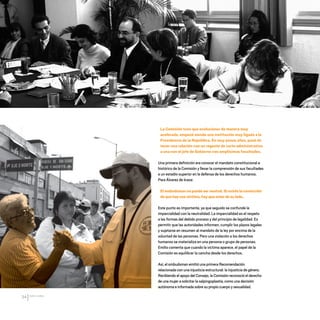 CDHDF20AÑOS
34
La Comisión tuvo que evolucionar de manera muy
acelerada, empezó siendo una institución muy ligada a la
Presidencia de la República. En muy pocos años, pasó de
tener una relación con un regente de corte administrativo
a una con el jefe de Gobierno con amplísimas facultades.
Una primera definición era conocer el mandato constitucional e
histórico de la Comisión y llevar la comprensión de sus facultades
a un estadio superior en la defensa de los derechos humanos.
Para Álvarez de Icaza:
El ombudsman no puede ser neutral. Si existe la convicción
de que hay una víctima, hay que estar de su lado.
Este punto es importante, ya que seguido se confunde la
imparcialidad con la neutralidad. La imparcialidad es el respeto
a las formas del debido proceso y del principio de legalidad. Es
permitir que las autoridades informen, cumplir los plazos legales
y sujetarse en resumen al mandato de la ley por encima de la
voluntad de las personas. Pero una violación a los derechos
humanos se materializa en una persona o grupo de personas.
Emilio comenta que cuando la víctima aparece, el papel de la
Comisión es equilibrar la cancha desde los derechos.
Así, el ombudsman emitió una primera Recomendación
relacionada con una injusticia estructural: la injusticia de género.
Recibiendo el apoyo del Consejo, la Comisión reconoció el derecho
de una mujer a solicitar la salpingoplastia, como una decisión
autónoma e informada sobre su propio cuerpo y sexualidad.
20 AÑOS 204.indd 34 14/10/2013 1:31:03
 