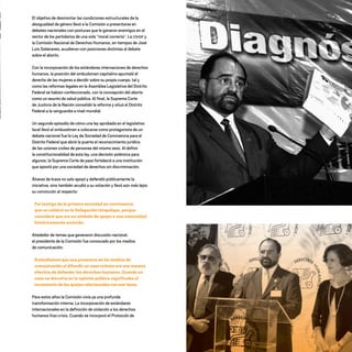 El objetivo de desmontar las condiciones estructurales de la
desigualdad de género llevó a la Comisión a presentarse en
debates nacionales con posturas que le ganaron enemigos en el
sector de los partidarios de una sola “moral correcta”. La CDHDF y
la Comisión Nacional de Derechos Humanos, en tiempos de José
Luis Soberanes, acudieron con posiciones distintas al debate
sobre el aborto.
Con la incorporación de los estándares internaciones de derechos
humanos, la posición del ombudsman capitalino apuntaló el
derecho de las mujeres a decidir sobre su propio cuerpo, tal y
como las reformas legales en la Asamblea Legislativa del Distrito
Federal se habían confeccionado, con la concepción del aborto
como un asunto de salud pública. Al final, la Suprema Corte
de Justicia de la Nación convalidó la reforma y situó al Distrito
Federal a la vanguardia a nivel mundial.
Un segundo episodio de cómo una ley aprobada en el legislativo
local llevó al ombusdman a colocarse como protagonista de un
debate nacional fue la Ley de Sociedad de Convivencia para el
Distrito Federal que abrió la puerta al reconocimiento jurídico
de las uniones civiles de personas del mismo sexo. Al definir
la constitucionalidad de esta ley, una decisión polémica para
algunos, la Suprema Corte de paso fortaleció a una institución
que apostó por una sociedad de derechos sin discriminación.
Álvarez de Icaza no solo apoyó y defendió públicamente la
iniciativa, sino también acudió a su votación y llevó aún más lejos
su convicción al respecto:
Fui testigo de la primera sociedad en convivencia
que se celebró en la Delegación Iztapalapa, porque
consideré que era un símbolo de apoyo a una comunidad
históricamente excluida.
Alrededor de temas que generaron discusión nacional,
el presidente de la Comisión fue convocado por los medios
de comunicación:
Entendíamos que una presencia en los medios de
comunicación al difundir un caso exitoso era una manera
efectiva de defender los derechos humanos. Cuando un
caso se discutía en la opinión pública significaba el
incremento de las quejas relacionadas con ese tema.
Para estos años la Comisión vivía ya una profunda
transformación interna. La incorporación de estándares
internacionales en la definición de violación a los derechos
humanos hizo crisis. Cuando se incorporó el Protocolo de
20 AÑOS 204.indd 35 14/10/2013 1:31:04
 