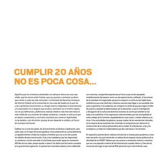 CUMPLIR 20 AÑOS
NO ES POCA COSA...
Significa que los cimientos sembrados con esfuerzo ahora son una casa
sólida, que los muros están fuertes, que sus puertas y ventanas se abren
para recibir a cada vez más visitantes. La Comisión de Derechos Humanos
del Distrito Federal se ha convertido en una casa del pueblo en la que las
y los capitalinos encontramos un refugio ante la indignidad, el autoritarismo
y la impunidad; en un espacio que se alza y mantiene con el mismo ímpetu
con el que defensoras y defensores realizan desde la más discreta hasta la
más visible de sus acciones de trabajo cotidianas, creando un aire en el que
se respira compromiso y una lucha constante por construir legitimidad,
no de palabra, sino de acción, porque de eso depende la solidez y el futuro
de la propia institución.
Celebrar es un acto de orgullo, de reconocimiento al esfuerzo y dedicación, pero
sobre todo, es la mejor forma de agradecer. Esta publicación es, primordialmente,
un agradecimiento a todas las mujeres y hombres que uno a uno han puesto
los ladrillos de esta construcción. A las y los ciudadanos que han depositado
su confianza y se han acercado a la Comisión para recibir apoyo en momentos
difíciles de sus vidas, porque ayudar a resarcir los daños que les fueron causados
es la guía de este organismo. A quienes han mostrado empatía y han colaborado
con vivencias, compartido experiencias en foros o que se han apropiado
simbólicamente del espacio como uno de esparcimiento y reflexión. A los actores
de la sociedad civil organizada, porque al compartir su lucha se han tejido lazos
simbióticos que unen distintos y diversos caminos para llegar a una sociedad más
justa y equitativa. A la academia, por compartir la visión de que para lograr el idilio
de justicia y equidad se debe empezar por la educación, y que la investigación
y divulgación de la cultura de derechos humanos se construye también en las
aulas y los auditorios. A los organismos internacionales que han acompañado el
arduo trabajo de la Comisión respaldándola en unos casos, o siendo referencia en
otros. A las autoridades de gobierno, porque a pesar de las resistencias naturales,
en la mayoría de las ocasiones han mostrado un compromiso por abonar en la
construcción de la cultura democrática de la ciudad. Al ombudsman, a las y los
consejeros y a todos los colaboradores que día a día hacen a la Comisión.
En especial a quienes dieron valiosos minutos de su tiempo para ayudarnos a crear
esta narración viva que intenta dar un esbozo de los ángulos menos públicos de la
identidad de la CDHDF. Relatos que nos acercan a momentos íntimos y emotivos
que son una pequeña muestra de las historias que suceden dentro y fuera de los
muros de este lugar al que más de 600 personas hoy en día le llaman casa.
20 AÑOS 204.indd 3 14/10/2013 1:29:22
 
