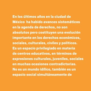 En los últimos años en la ciudad de
México ha habido avances sistemáticos
en la agenda de derechos, no son
absolutos pero costituyen una evolución
importante en los derechos económicos,
sociales, culturales, civiles y políticos.
Es un espacio privilegiado en materia
de centros educativos, en términos de
expresiones culturales, juveniles, sociales
en muchas ocasiones contradictorias.
No es un mundo idílico, también es un
espacio social simultáneamente de
20 AÑOS 204.indd 44 14/10/2013 1:32:12
 