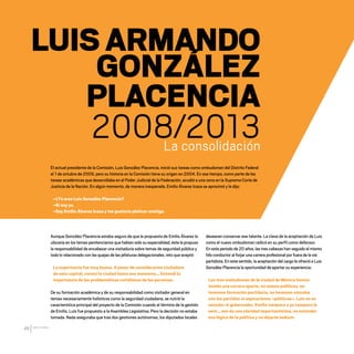 CDHDF20AÑOS
46
LUIS ARMANDO
GONZÁLEZ
PLACENCIA
2008/2013
La consolidación
El actual presidente de la Comisión, Luis González Placencia, inició sus tareas como ombudsman del Distrito Federal
el 1 de octubre de 2009, pero su historia en la Comisión tiene su origen en 2004. En ese tiempo, como parte de las
tareas académicas que desarrollaba en el Poder Judicial de la Federación, acudió a una cena en la Suprema Corte de
Justicia de la Nación. En algún momento, de manera inesperada, Emilio Álvarez Icaza se aproximó y le dijo:
–¿Tú eres Luis González Placencia?
–Sí soy yo.
–Soy Emilio Álvarez Icaza y me gustaría platicar contigo.
desearan conservar ese talante. La clave de la aceptación de Luis
como el nuevo ombudsman radicó en su perfil como defensor.
En este periodo de 20 años, las tres cabezas han seguido el mismo
hilo conductor al forjar una carrera profesional por fuera de la vía
partidista. En este sentido, la aceptación del cargo le ofreció a Luis
González Placencia la oportunidad de aportar su experiencia:
Los tres ombudsman de la ciudad de México hemos
tenido una carrera aparte, no somos políticos, no
tenemos formación partidaria, no tenemos vínculos
con los partidos ni aspiraciones –políticas–. Luis no es
senador ni gobernador, Emilio tampoco y yo tampoco lo
seré… eso da una claridad importantísima, es entender
esa lógica de la política y no dejarte seducir.
Aunque González Placencia estaba seguro de que la propuesta de Emilio Álvarez lo
ubicaría en los temas penitenciarios que habían sido su especialidad, éste le propuso
la responsabilidad de encabezar una visitaduría sobre temas de seguridad pública y
todo lo relacionado con las quejas de las jefaturas delegacionales, reto que aceptó:
La experiencia fue muy buena. A pesar de considerarme ciudadano
de esta capital, conocí la ciudad hasta ese momento… Entendí la
importancia de las problemáticas cotidianas de las personas.
De su formación académica y de su responsabilidad como visitador general en
temas necesariamente holísticos como la seguridad ciudadana, se nutrió la
característica principal del proyecto de la Comisión cuando al término de la gestión
de Emilio, Luis fue propuesto a la Asamblea Legislativa. Pero la decisión no estaba
tomada. Nada aseguraba que tras dos gestiones autónomas, los diputados locales
20 AÑOS 204.indd 46 14/10/2013 1:32:12
 