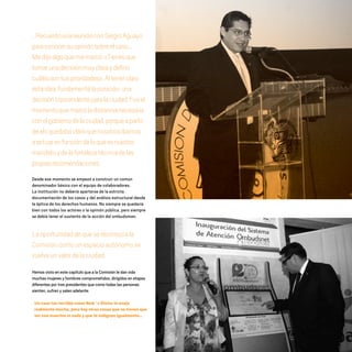 …RecuerdounareuniónconSergioAguayo
paraconocersuopiniónsobreelcaso...
Medijoalgoquememarcó:«Tienesque
tomarunadecisiónmuyclaraydefinir
cuálessontusprioridades».Altenerclara
estaidea,fundamentélaposición,una
decisióntrascendenteparalaciudad.Fueel
momentoquemarcóladistancianecesaria
conelgobiernodelaciudad,porqueapartir
deahíquedabaclaroquenosotrosíbamos
aactuarenfuncióndeloqueesnuestro
mandatoydelafortalezatécnicadelas
propiasrecomendaciones.
Desde ese momento se empezó a construir un común
denominador básico con el equipo de colaboradores.
La institución no debería apartarse de la estricta
documentación de los casos y del análisis estructural desde
la óptica de los derechos humanos. No siempre se quedaría
bien con todos los actores o la opinión pública, pero siempre
se debía tener el sustento de la acción del ombudsman.
Laoportunidaddequesereconozcala
Comisióncomounespacioautónomose
vuelveunvalordelaciudad.
Hemos visto en este capítulo que a la Comisión le dan vida
muchas mujeres y hombres comprometidos, dirigidos en etapas
diferentes por tres presidentes que como todas las personas
sienten, sufren y salen adelante.
Un caso tan terrible como New´s Divine te enoja
realmente mucho, pero hay otras cosas que no tienen que
ver con muertes ni nada y que te indignan igualmente…
20 AÑOS 204.indd 49 14/10/2013 1:32:15
 