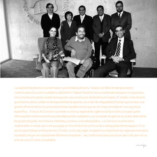 CDHDF20AÑOS
51
Lacapitalestápróximaaconvertirseenunaentidadautónoma.Todavíanosfaltatiempoparaejercer
nuestrosderechoscomociudadanosdelDistritoFederal.Nosotroshemosreclamadoelespacioenelproceso…
Unaconstituciónparalaciudadtienequeserunaconstitucióndederechoshumanos.El amplioconocimiento
quetenemosdelaciudadnosdalaposibilidaddeaportarunavisióndeintegralidadaltiempoquesehaceuna
gestióneficientedelosrecursospararesolveraquellostemasquesondemayorprioridadenunacoyuntura
especiífica…Afuturo,laComisiónvaatenerunrolmuyespecialdevigilanciadelaconstituciónparaquela
reformapolíticaefectivamenteseaaplicableparalaciudadanía,yasísepuedareorganizarlaciudad,desmontar
losgruposdepoder,remontarlosinteresesyconstruirunaesferapública…LaComisiónnoeslaúnica
responsable,sinduda,perocreoquejuegaunrolcentralenlaconstrucciónysalvaguardadeeseespacio.Esun
asuntoparatrabajarenlospróximos20años,enelcualjueganunpapelmuyimportantelasorganizacionesdela
sociedadcivilquevanaapropiarsedeltemaeimpulsarlo…haycondicionesparaqueocurra,perocreoquenosva
atomarunos25añosconsolidarlo.
20 AÑOS 204.indd 51 14/10/2013 1:32:18
 