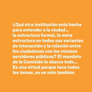¿Qué otra institución está hecha
para entender a la ciudad…
la estructura formal, la meta
estructura en todas sus variantes
de interacción y la relación entre
los ciudadanos con los mismos
servidores públicos? El mandato
de la Comisión lo abarca todo…
Es una virtud porque toca todos
los temas, es un reto también
20 AÑOS 204.indd 58 14/10/2013 1:33:13
 