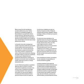 CDHDF20AÑOS
65
Miles de casos han sido tramitados por
servidores públicos de la CDHDF. Cientos
de ellos por su gravedad han llegado a la
Recomendación, el procedimiento máximo
de esta institución. Habrá que decir que con
los años, los expedientes por las violaciones a
derechos humanos también se han iniciado por
oficio, facultad dada a la Comisión para la mejor
defensa de las víctimas.
La Comisión incluso abre investigaciones
cuando a través de los medios de comunicación
se hacen públicos hechos que ameritan su
intervención. Así, un proceso meticuloso de
documentación y acopio de información da
inicio; oficios, informes, comparecencias,
visitas, certificaciones, testimonios y desahogo
de pruebas integran el cuerpo de un expediente.
Lo cierto es que, a diferencia de otros
expedientes administrativos o judiciales, los
formados en la Comisión tienen una diferencia
notable, puesto que se crean en un tiempo
relativamente corto.
La CDHDF difícilmente guardará un expediente
abierto por años; al contrario, la inmensa
mayoría de los expedientes se resuelve en los
primeros meses, incluyendo los que llegan
a una Recomendación. Como veremos en
este capítulo, los casos que han llegado a
la instancia de la Recomendación forman
parte de la historia viva de una ciudad y de
la lucha de sus ciudadanos por exigir sus
derechos. Se aprecia en ellos, el trabajo de
asistentes administrativos, abogados, médicos,
psicólogos, choferes, el Consejo y por supuesto,
el ombudsman.
El conjunto de temas abordados en las
siguientes líneas da cuenta de la integralidad
de los derechos humanos. Tortura, desaparición
forzada, derechos de las niñas y los niños,
casos trágicos de acción y omisión
gubernamental, luchas por el reconocimiento
de la diversidad sexual, centros de
readaptación social, diseño y la movilidad del
espacio urbano y su accesibilidad, entre una
gama de narraciones vitales que a lo largo de
20 años también forman parte de la historia
de esta ciudad.
Como entenderemos al leerlas, las temáticas
han ido cambiando e incorporándose a la
narrativa de libertad e igualdad.
La historia contenida en este conjunto de
recomendaciones es también la historia de cómo
con determinación es posible sobreponerse al
abuso y con el concurso de las voluntades de la
sociedad y el defensor del pueblo,se puede lograr
transformar la injusticia en reparación del daño.
A través de estos casos también se expresa el
mayor valor de la institución,y la forma como
enfrenta el abuso y se sitúa del lado de la víctima.
20 AÑOS 204.indd 65 14/10/2013 1:33:20
 