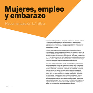 CDHDF20AÑOS
66
La constancia de ingravidez era un requisito común en las entidades públicas
y privadas durante la década final del siglo pasado. La persistencia de la
inequidad en el ámbito laboral y la nueva consciencia acerca de los derechos
de las mujeres, que por esos años se fortalecía, hicieron que aumentaran las
quejas por esta práctica.
La CDHDF emitió la Recomendación a dependencias del Distrito Federal,
Tribunal Superior de Justicia y a diversas áreas de la Procuraduría General de
la Justicia del Distrito Federal (PGJDF), ya que se les exigía a las mujeres como
requisito de trabajo una constancia de no embarazo. De acuerdo a los artículos
4º y 5º de la Constitución, así como de la Convención sobre la Eliminación de
Todas las Formas de Discriminación Contra la Mujer, esta exigencia incumplía
el principio de igualdad legal y social entre el hombre y la mujer.
En el inicio de la investigación se solicitó a las autoridades pertinentes los
requisitos que debían cumplir las mujeres para ingresar como trabajadoras
a dichas dependencias del Distrito Federal. La visitadora adjunta a la CDHDF
acudió al Instituto de Capacitación y Desarrollo del Sistema de Transporte
Colectivo Metro (SCT Metro), en donde la autoridadmanifestó que los
requisitos para entrar a trabajar eran: examen psicológico, sociológico y
médico, en el que debía incluirse una prueba de no embarazo. También se
corroboró que las trabajadoras de base no podrían embarazarse durante
los primeros seis meses de haber ingresado a su plaza, de lo contrario
serían despedidas. En el caso de la Delegación Benito Juárez, la autoridad
responsable declaró que “tanto las empresas privadas como las de gobierno
exigen que las mujeres presenten el examen de no gravidez para ingresar a
laborar y en esa Delegación es indispensable este requisito”.
Mujeres, empleo
y embarazo
Recomendación 6/1995
20 AÑOS 204.indd 66 14/10/2013 1:33:20
 