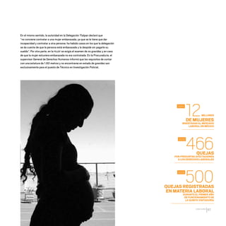 CDHDF20AÑOS
67
En el mismo sentido, la autoridad en la Delegación Tlalpan declaró que
“no conviene contratar a una mujer embarazada, ya que se le tiene que dar
incapacidad y contratar a otra persona; ha habido casos en los que la delegación
se da cuenta de que la persona está embarazada y la despide sin pagarle su
sueldo”. Por otra parte, en la PGJDF se exigía el examen de no gravidez y en caso
de que la mujer estuviera embarazada no era contratada. En la Procuraduría, el
supervisor General de Derechos Humanos informó que los requisitos de contar
con una estatura de 1.60 metros y no encontrarse en estado de gravidez son
exclusivamente para el puesto de Técnico en Investigación Policial.
12
466
500
2011
2012
2013
DE MUJERES
INSERTADAS AL MERCADO
LABORAL EN MÉXICO
QUEJAS
POR PRESUNTAS AFECTACIONES
A LOS DERECHOS LABORALES
QUEJAS REGISTRADAS
EN MATERIA LABORAL
DURANTE EL PRIMER AÑO
DE FUNCIONAMIENTO DE
LA QUINTA VISITADURÍA
MILLONES
20 AÑOS 204.indd 67 14/10/2013 1:33:21
 