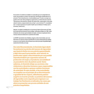 CDHDF20AÑOS
68
De acuerdo a la evidencia recabada, se comprobó que en las dependencias
antes mencionadas se violaron las garantías individuales establecidas en el
artículo 4º de la Constitución, el cual establece que “El varón y la mujer son
iguales ante la ley. Ésta protegerá la organización y el desarrollo de la familia.
Toda persona tiene derecho a decidir de manera libre, responsable e informada
sobre el número y esparcimiento de sus hijos” y en el artículo 5º se establece
que “a ninguna persona se le podrá impedir que se dedique al trabajo que le
acomode, siendo lícito”.
Además, se violaba lo establecido en la Convención Sobre la Eliminación de Todas
las Formas de Discriminación Contra la Mujer, ratificada por México en 1981, sobre
el derecho a las mismas oportunidades de empleo, inclusive a la aplicación de los
mismos criterios de selección en cuestiones de empleo.
La CDHDF recomendó a las entidades y órganos, antes mencionados, que no se
discrimine a la mujer de manera injustificada al no estar embarazada para trabajar,
ya que es un acto sexista y discriminatorio que viola el principio de igualdad legal y
social entre el hombre y la mujer.
Con esta Recomendación, la Comisión logró abolir
formalmente la práctica del examen de ingravidez
que hasta la fecha era una práctica generalizada,
y dejó claro que la procreación, acto natural, no
puede estar sujeta a discriminación por una posible
improductividad o por supuestas razones de
protección a la mujer y el producto; así estableció
un precedente claro de justicia social. Como
sabemos, la Comisión dirige sus acciones a las
violaciones a derechos humanos cuyos responsables
son las autoridades o quienes realizan funciones
de autoridad. En este sentido, si las autoridades
no cumplían con el principio de no discriminación
e igualdad de las mujeres, difícilmente podrían
exigirlo en el sector privado. La práctica del examen
de ingravidez como requisito para ingresar a un
trabajo fue finalmente erradicada y los casos que
ahora se presentan son ya ecos aislados de esa
práctica inequitativa.
20 AÑOS 204.indd 68 14/10/2013 1:33:21
 