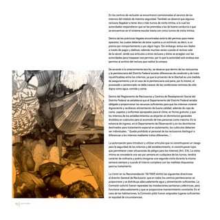 CDHDF20AÑOS
70
En los centros de reclusión se encontraron comisionados al servicio de los
internos del módulo de máxima seguridad. También se observó que algunos
reclusos llegaban a tener dos o más turnos de visita íntima, a lo cual las
autoridades respondieron que se les premiaba a los de buena conducta o que
se encuentran en el sistema escolar hasta con cinco turnos de visita íntima.
Dentro de las prácticas ilegales encontradas está la del permiso para meter
aparatos, los cuales deberían de estar sujetos a un estímulo, es decir, a un
premio por comportamiento o por algún logro. Sin embargo, éstos son dados
a través de pagos y dádivas; además muchas veces cuando el recluso sale
de la cárcel, vende sus artículos a otros reclusos y éstos se arreglan con las
autoridades para traspasar ese permiso, por lo que la autoridad solo endosa ese
permiso al archivo del recluso que realizó la compra.
De acuerdo a lo anteriormente escrito, se observa que dentro de los reclusorios
y la penitenciaría del Distrito Federal existen diferencias de condición y de trato
injustificables entre los internos, ya que la privación de la libertad es una medida
de aseguramiento y en el caso de la penitenciaría una pena, por lo mismo, el
procesado o sentenciado no debe carecer de las condiciones mínimas de vida
digna como agua, comida y cama.
Dentro del Reglamento de Reclusorios y Centros de Readaptación Social del
Distrito Federal se establecía que el Departamento del Distrito Federal estaba
obligado a proporcionar los recursos suficientes para que los internos vivieran
dignamente y recibieran alimentación de buena calidad, además de ropa de
cama, zapatos y uniformes apropiados para el clima, en forma gratuita, y que
los internos de los establecimientos se alojarían en dormitorios generales
divididos en cubículos para el acomodo de tres personas como máximo. En la
estancia de ingreso, en el Departamento de Observación y en los dormitorios
destinados para tratamiento especial en aislamiento, los cubículos deberían
ser individuales. “ Queda prohibido al personal de los reclusorios distinguir o
diferenciar a los internos mediante tratos diferentes...”.
La autorización para introducir y utilizar artículos que no constituyeran un riesgo
para la seguridad de los internos y del establecimiento, ni constituyeran lujos
que permitieran crear situaciones de peligro para los internos (Art. 23). La visita
íntima se concedería una vez por semana en cualquiera de los turnos, tendría
carácter de ordinaria y podría otorgarse una segunda visita durante la misma
semana siempre y cuando el interno cumpliera con las medidas dispuestas
para su tratamiento.
La CDHDF en su Recomendación 16/1995 emitió las siguientes directrices
al director General de Reclusorio: que en todos los centros penitenciarios se
proporcione y se distribuya adecuadamente agua y alimentación suficientes. La
Comisión solicitó fueran reparadas las instalaciones sanitarias y eléctricas, para
funcionar adecuadamente y que se proporcione mantenimiento constante. En el
caso de las habitaciones, la Comisión pidió fueran asignados lugares suficientes
en equidad de circunstancias.
20 AÑOS 204.indd 70 14/10/2013 1:33:23
 