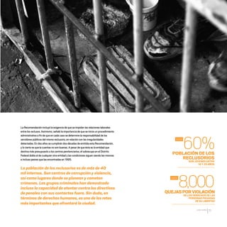 CDHDF20AÑOS
71
60%
8,000
2008
2002
La Recomendación incluyó la exigencia de que se impidan las relaciones laborales
entre los reclusos.Asimismo,señaló la importancia de que se inicie un procedimiento
administrativo a fin de que en cada caso se determine la responsabilidad de los
servidores públicos del mismo reclusorio,en relación con las irregularidades
detectadas.En dos años se cumplirán dos décadas de emitida esta Recomendación,
y lo cierto es que la cuentas no son buenas.A pesar de que ésta es la entidad que
destina más presupuesto a los centros penitenciarios,el sobrecupo en el Distrito
Federal dobla al de cualquier otra entidad y las condiciones siguen siendo las mismas
e incluso peores que las encontradas en 1995.
La población de los reclusorios es de más de 40
mil internos. Son centros de corrupción y violencia,
así como lugares donde se planean y cometen
crímenes. Los grupos criminales han demostrado
incluso la capacidad de atentar contra los directivos
de penales con sus contactos fuera. Sin duda, en
términos de derechos humanos, es uno de los retos
más importantes que afrontará la ciudad.
POBLACIÓN DE LOS
RECLUSORIOS
SON JÓVENES ENTRE
18 Y 29 AÑOS
QUEJASPORVIOLACIÓN
DE LOS DERECHOS DE LAS
PERSONAS PRIVADAS
DE SU LIBERTAD
20 AÑOS 204.indd 71 14/10/2013 1:33:24
 