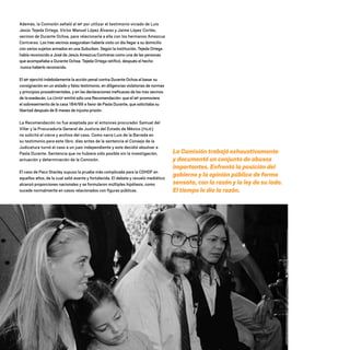 La Comisión trabajó exhaustivamente
y documentó un conjunto de abusos
importantes. Enfrentó la posición del
gobierno y la opinión pública de forma
sensata, con la razón y la ley de su lado.
El tiempo le dio la razón.
Además, la Comisión señaló al MP por utilizar el testimonio viciado de Luis
Jesús Tejeda Ortega, Víctor Manuel López Álvarez y Jaime López Cortés,
vecinos de Durante Ochoa, para relacionarla a ella con los hermanos Amezcua
Contreras. Los tres vecinos aseguraban haberla visto un día llegar a su domicilio
con varios sujetos armados en una Suburban. Según la institución, Tejeda Ortega
había reconocido a José de Jesús Amezcua Contreras como una de las personas
que acompañaba a Durante Ochoa. Tejeda Ortega ratificó, después el hecho
nunca haberlo reconocido.
El MP ejercitó indebidamente la acción penal contra Durante Ochoa al basar su
consignación en un aislado y falso testimonio, en diligencias violatorias de normas
y principios procedimentales, y en las declaraciones ineficaces de los tres vecinos
de la exedecán. La CDHDF emitió sólo una Recomendación: que el MP promoviera
el sobreseimento de la casa 184/99 a favor de Paola Durante, que solicitaba su
libertad después de 6 meses de injusta prisión.
La Recomendación no fue aceptada por el entonces procurador Samuel del
Villar y la Procuraduría General de Justicia del Estado de México (PGJE)
no solicitó el cierre y archivo del caso. Como narra Luis de la Barreda en
su testimonio para este libro, días antes de la sentencia el Consejo de la
Judicatura turnó el caso a un juez independiente y este decidió absolver a
Paola Durante. Sentencia que no hubiera sido posible sin la investigación,
actuación y determinación de la Comisión.
El caso de Paco Stanley supuso la prueba más complicada para la CDHDF en
aquellos años, de la cual salió avante y fortalecida. El debate y revuelo mediático
alcanzó proporciones nacionales y se formularon múltiples hipótesis, como
sucede normalmente en casos relacionados con figuras públicas.
20 AÑOS 204.indd 74 14/10/2013 1:33:31
 