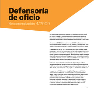 CDHDF20AÑOS
75
Defensoría
de oficio
Recomendación 4/2000
Las defensorías de oficio son parte del legado que inició la Procuraduría de Pobres
de Ponciano Arriaga.En la actualidad,atienden los litigios judiciales para los que
las comisiones estatales de derechos humanos no tienen competencia,es decir,
representan como abogados a personas,frente a acusaciones penales o juicios civiles.
El 7 de enero de 2000,la CDHDF recibió una llamada telefónica.La persona –que
solicitó confidencialidad– manifestó que su hijo,interno en el Reclusorio Norte,había
recibido una pésima atención por parte de la Defensoría de Oficio del Distrito Federal.
El defensor no veía a su hijo, con el argumento de que no podía ofrecer las pruebas
periciales al no contar con peritos adecuados. Su hijo, condenado, apeló la sentencia.
El asunto se le turnó a otro defensor de oficio, y en segunda instancia, tuvieron los
mismos problemas. También fue condenado, pero con una mejor defensa habría sido
absuelto. Sin la asesoría adecuada, había querido tramitar su libertad anticipada. La
voz solicitó a la Comisión una mejora en el servicio de la Defensoría de Oficio para que
las personas de bajos recursos tuvieran derecho a un juicio justo.
Casi un mes después, la CDHDF recibió un escrito de parte del juez 47 Penal,
Leonardo Pérez Martínez, el cual informaba acerca de la imposibilidad de asignar
un defensor de oficio adscrito al juzgado a su cargo: no contaba con un defensor de
oficio adscrito, sino uno asignado a otro juzgado que atendía los asuntos de éste.
En septiembre de 1995, la CDHDF envió al jefe del Departamento del Distrito
Federal el Proyecto de Reforma a la Defensoría del Fuero Común del Distrito
Federal. En este proyecto, la Comisión propuso la transformación de la Defensoría
del Oficio del Distrito Federal en un organismo público descentralizado –
favoreciendo la igualdad entre las partes del proceso– y la mejora de las
condiciones laborales del personal de la Defensoría de Oficio para ofrecer un
servicio más eficiente a los solicitantes. La Comisión también indicó que
la selección, formación y capacitación de los defensores de oficio resultaba
imprescindible para el buen funcionamiento de la institución.
20 AÑOS 204.indd 75 14/10/2013 1:33:31
 