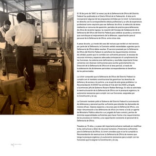 CDHDF20AÑOS
76
El 18 de junio de 1997, la nueva Ley de la Defensoría de Oficio del Distrito
Federal fue publicada en el Diario Oficial de la Federación. A ésta se le
incorporaron algunas de las propuestas emitidas por la CDHDF: la licenciatura
en derecho con la correspondiente cédula profesional y un año de experiencia
profesional como requisito para ser defensor de oficio, la selección de éstos
mediante un concurso de oposición, períodos de práctica para defensores
de oficio de reciente ingreso, la creación del Consejo de Colaboración de la
Defensoría del Oficio del Distrito Federal para celebrar acuerdos y convenios
que contribuyan al mejoramiento de la defensas, capacitación para el
personal de la Defensoría de Oficio, entre otras más.
A pesar de esto, y a través del caso del recluso que recibió un mal servicio
por parte de la Defensoría, la Comisión señaló necesidades urgentes que la
Defensoría de Oficio debía resolver. El servicio prestado por la Defensoría
de Oficio del Distrito Federal no satisfacía los requerimientos mínimos
de calidad, puesto que no contaba con suficiente personal, la escasez de
recursos mínimos y espacios adecuados entorpecían el cumplimiento de
las funciones, los salarios eran deficientes y resultaba importante firmar
convenios con diversas instituciones para auxiliar gratuitamente a la
Dirección de la Defensoría de Oficio en el área pericial, a través de
la elaboración de dictámenes periciales correspondientes en beneficio
de los patrocinados.
La CDHDF comprobó que la Defensoría de Oficio del Distrito Federal no
cumplía con el mandato constitucional de garantizar los derechos de
defensa y de acceso a la justicia, y se ocupó de este grave problema. La
Recomendación 4/2000 fue emitida el 5 de abril de 2000 y dirigida
a la entonces jefa de Gobierno Rosario Robles Berlanga. En ella se solicitaba
la reestructuración de la Defensoría de Oficio con la jerarquía orgánica y la
autonomía necesarias para cumplir con sus funciones, asignadas por
la Constitución y la Ley.
La Comisión también pidió al Gobierno del Distrito Federal la contratación
de defensores y personal auxiliar suficiente para atender las demandas de
manera eficaz, mejores espacios y recursos para la Defensa de Oficio, una
mejor remuneración a los defensores de oficio (no menor a la de un agente
de Ministerio Público adscrito a un juzgado de fuero común), peritos de
distintas especialidades suficientes para hacer frente a los requerimientos
de los procesos en trámite y una capacitación constante al personal de la
Defensoría de Oficio.
Pasados ya 13 años, y a pesar del importante esfuerzo realizado en modificar
la ley, estructurar y dotar de recursos humanos y financieros suficientes
para la Defensoría de Oficio, la CDHDF considera que no se ha cumplido la
Recomendación de reestructurar la Defensoría de Oficio de manera que
tenga la jerarquía orgánica y la autonomía necesarias para cumplir con las
funciones que le asignan la Constitución y la Ley.
20 AÑOS 204.indd 76 14/10/2013 1:33:34
 
