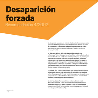 CDHDF20AÑOS
78
Desaparición
forzada
Recomendación 4/2002
La desaparición forzada es una violación a los derechos humanos, cuyos costos
personales, familiares y sociales no se pueden dimensionar. Mantiene a la víctima
en la invisibilidad y a los familiares –que son igualmente víctimas– en la lenta
agonía. Mientras no existan procesos de justicia, el Estado no cumplirá con
su tarea primordial.
El 14 de marzo de 2002, Jesús Ángel se encontraba trabajando en la
refaccionaria “Óscar”, ubicada en Doctor Neva 14, en la Colonia Doctores. Eran
aproximadamente las 6 de la tarde cuando al negocio llegaron dos personas para
preguntar por unas llantas y solicitaron que el joven de 25 años los atendiera.
Cuando Jesús Ángel salió del local para atender a las personas, una de ellas lo
sujetó por la espalda: “no hagas nada y quédate quieto”, le dijo. Algunos de sus
amigos intentaron auxiliarlo, pero llegaron otras cuatro personas más a bordo de
una camioneta pick up roja y otros dos sujetos vestidos de civil en un vehículo
Shadow color azul. Todos estaban armados.
La madre de Jesús, Leonor Guadalupe Olvera López, intentó localizarlo en agencias
del Ministerio Público (MP) y en los reclusorios, sin resultados. Un día después, la
señora Olvera López acudió a la CDHDF solicitando apoyo para formular una denuncia
por privación ilegal de libertad: había acudido a varias agencias del MP del Distrito
Federal sin quedar a disposición de autoridad alguna.
La CDHDF ayudó a la señora Leonor Olvera a realizar su denuncia ante la
Procuraduría General de Justicia del Distrito Federal (PGJDF) mediante apoyo
y orientación jurídica. El 11 de abril se presentó la queja que manifestaba que
testigos presenciales de los hechos habían reconocido a una persona involucrada
en la desaparición forzada de su hijo.
20 AÑOS 204.indd 78 14/10/2013 1:33:34
 