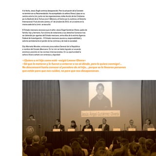 –¡Quiero a mi hijo como esté –exigió Leonor Olvera–
–Sé que lo mataron y lo fueron a enterrar a no sé dónde, pero lo quiero conmigo!...
No descansaré hasta conocer el paradero de mi hijo… porque se lo llevaron personas
que están para que nos cuiden, no para que nos desaparezcan.
A la fecha, Jesús Ángel continúa desaparecido. Pero la actuación delaComisión
noterminóconsuRecomendación.Haacompañado a la señora Olvera López en su
camino ante la CIDH, junto con las organizaciones civiles Acción de los Cristianos
por la Abolición de la Tortura (ACAT-México) y el Centro por la Justicia y el Derecho
Internacional. Fruto de este camino, el 1 de octubre de 2012, en un evento en la
misma sede de la CDHDF, se escuchó:
El Estado mexicano reconoce que el señor Jesús Ángel Gutiérrez Olvera, padre de
familia, hijo y hermano, fue víctima de violaciones a sus derechos humanos tras
ser detenido por agentes del Estado mexicano, entre ellos de la extinta Agencia
Federal de Investigación… El Estado mexicano asume su responsabilidad y
solicita sentidamente el perdón de las víctimas y de toda la sociedad.
Dijo Marisela Morales, entonces procuradora General de la República
a nombre del Estado Mexicano. En la CIDH se había logrado un acuerdo
amistoso previsto en las normas internacionales. En su oportunidad la
señora Olvera señaló con entereza y dignidad:
20 AÑOS 204.indd 80 14/10/2013 1:33:55
 