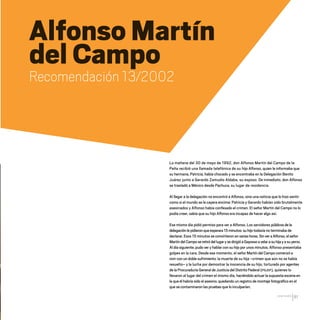 CDHDF20AÑOS
81
Alfonso Martín
del Campo
Recomendación 13/2002
La mañana del 30 de mayo de 1992, don Alfonso Martín del Campo de la
Peña recibió una llamada telefónica de su hijo Alfonso, quien le informaba que
su hermana, Patricia, había chocado y se encontraba en la Delegación Benito
Juárez junto a Gerardo Zamudio Aldaba, su esposo. De inmediato, don Alfonso
se trasladó a México desde Pachuca, su lugar de residencia.
Al llegar a la delegación no encontró a Alfonso, sino una noticia que lo hizo sentir
como si el mundo se le cayera encima: Patricia y Gerardo habían sido brutalmente
asesinados y Alfonso había confesado el crimen. El señor Martín del Campo no lo
podía creer, sabía que su hijo Alfonso era incapaz de hacer algo así.
Ese mismo día pidió permiso para ver a Alfonso. Los servidores públicosdela
delegaciónlepidieronqueesperara15minutos:suhijotodavía no terminaba de
declarar. Esos 15 minutos se convirtieron envariashoras.SinveraAlfonso,elseñor
MartíndelCamposeretiródellugarysedirigióaGayossoavelarasuhijayasuyerno.
Al día siguiente, pudo ver y hablar con su hijo por unos minutos. Alfonso presentaba
golpes en la cara. Desde ese momento, el señor Martín del Campo comenzó a
vivir con un doble sufrimiento: la muerte de su hija –crimen que aún no se había
resuelto– y la lucha por demostrar la inocencia de su hijo, torturado por agentes
de la Procuraduría General de Justicia del Distrito Federal (PGJDF), quienes lo
llevaron al lugar del crimen el mismo día, haciéndolo actuar la supuesta escena en
la que él habría sido el asesino, quedando un registro de montaje fotográfico en el
que se contaminaron las pruebas que lo inculparían.
20 AÑOS 204.indd 81 14/10/2013 1:33:57
 