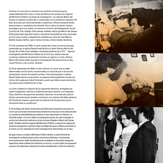 Al firmar en contra de su voluntad una confesión ministerial que lo
responsabilizaba del crimen, el caso de Alfonso fue cerrado por el agente
del Ministerio Público sin líneas de investigación. Los señores Martín del
Campo no quedaron conformes ni convencidos con la sentencia impuesta: 50
años de prisión por homicidio.Desde su detención, Alfonso presentó estrés
postraumático y ansiedad concomitante. Así lo indico el examen médico-
psicológico que se le realizó, ya interno en el Centro de Readaptación Social
(CERESO) de Tula, Hidalgo. Este examen también indicó que Martín del Campo
Dodd presentaba depresión severa y sensación de pérdida de vida, provocada
por los tratos crueles y degradantes recibidos por parte de Juan Marcos
Badillo Sarabia, Delfino Javier Zamora Cortés y Sotero Galván Gutiérrez.
El 3 de noviembre de 1998, la CDHDF recibió de la CNDH un escrito de queja
presentado por la señora Bessie Dodd Burke y el señor Alfonso Martín del
Campo de la Peña. Éste señalaba a servidores públicos de la 10ª Agencia
Investigadora del Ministerio Público de la PGJDF por realizar diversas
conductas violatorias de derechos humanos en agravio a su hijo, Alfonso
Martín del Campo Dodd, durante la investigación del asesinato de su hija,
Juana Patricia, y de su yerno, Gerardo.
El 20 de septiembre de 1999, la CNDH informó a la CDHDF que se había
determinado concluir dicha inconformidad, en virtud de que el recurso de
impugnación carecía de sustento jurídico. Tres años después, la señora
Bessie Dodd solicitó a esta última, la reapertura del expediente iniciado con
motivo de la queja que había formulado, puesto que había nuevos elementos
que aportar para la defensa de su hijo.
La CDHDF condenó la violación de los siguientes derechos, protegidos por
nuestra legislación: derecho a la libertad personal, derecho a la integridad
física, derecho a las garantías judiciales y derecho a la protección judicial.
Dichas contravenciones también constituían una violación del deber genérico
del Estado de respetar y garantizar los derechos de las personas que se
encuentran bajo su jurisdicción.
El 19 de febrero de 2002, la Secretaría de Relaciones Exteriores comunicó a la
CDHDF que la Comisión Interamericana de Derechos Humanos (CIDH) había dictado
un acuerdo de admisibilidad para analizar el caso relacionado con Alfonso. La
Comisión exigió a la PGJDF reabrir la averiguación previa, así como investigar la
autoría de la detención arbitraria y de las torturas infligidas a Martín del Campo
Dodd. También solicitó al agente del Ministerio Público, a cargo de la integración
de dicha averiguación, examinar todas las diligencias que se habían practicado en
la misma y en las realizadas en otras investigaciones relacionadas con el caso.
De igual manera, se pidió al Ministerio Público diseñar un plan eficiente de
investigación profesional para evitar actuaciones dilatorias o innecesarias,
procurando que en todas las declaraciones recabadas se formularan preguntas
específicas sobre la detención arbitraria y la tortura. La CDHDF pidió una reparación
justa por las violaciones a derechos humanos establecidas, conforme a Derecho.
20 AÑOS 204.indd 82 14/10/2013 1:34:01
 