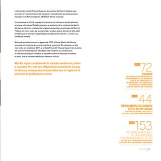 CDHDF20AÑOS
83
La Comisión instó al Tribunal Superior de Justicia del Distrito Federal para
promover el “reconocimiento de inocencia”, considerando las observaciones
incluidas en la Recomendación 13/2002. No fue aceptado.
En noviembre de 2009, cuando la CIDH emitió un informe de fondo definitivo
en el que solicitaba al Estado mexicano la anulación de la confesión de Martín
del Campo obtenida mediante tortura por los agentes ministeriales del Distrito
Federal, así como todas las acusaciones y pruebas que se derivan de ella; pidió
también que la revisión integral del proceso penal instruido en su contra y su
inmediata libertad.
Motivado por este informe, en agosto de 2010, Alfonso Martín del Campo
promovió un incidente de reconocimiento de inocencia. Sin embargo, un año
más tarde, en octubre de 2011, la VII Sala Penal del Tribunal Superior de Justicia
del Distrito Federal declaró infundado este incidente. La sentencia de
la sala desconoció por completo el argumento central del propio incidente,
es decir, que la confesión se obtuvo mediante tortura.
Martín sigue cumpliendo la injusta sentencia y lleva
a cuestas el triste eco del pasado autoritario en que
la tortura, corrupción e impunidad son la regla en el
sistema de justicia mexicano. CASOS
DE DETENCIÓN ARBITRARIA, 61
HOSTIGAMIENTO, 49 AGRESIÓN
FÍSICA, 40 AMENAZAS, 33
INTIMIDACIÓN Y 22 AMENAZAS
DE MUERTE A DEFENSORES
(AS) DE DERECHOS HUMANOS
RECOMENDACIONES
POR TORTURAS
QUE INVOLUCRAN A LA PGJ DF, LA
SSPDF Y EL SISTEMA PENITENCIARIO
RECOMENDACIONES
DEORGANISMOS
INTERNACIONALESDEDH
AL PAÍS QUE TIENEN QUE VER CON EL
DERECHO A LA INTEGRIDAD PERSONAL
72
44
153
2012
2012
2012
20 AÑOS 204.indd 83 14/10/2013 1:34:02
 
