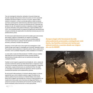 CDHDF20AÑOS
86
Tras una investigación exhaustiva, realizada en muy poco tiempo que
buscaba responder eficazmente al clamor de justicia, la CDHDF recomendó
al Gobierno del Distrito Federal, a la PGJDF y a la SSPDF reparar el daño –
material e inmaterial– y ofrecer una disculpa pública a todos los jóvenes
que fueron víctimas de las violaciones de sus derechos humanos durante el
operativo de New’s Divine, así como a los familiares de las 12 personas que
perdieron la vida. Se trataba de reivindicar la dignidad y la buena imagen de
los jóvenes afectados. Al Escuadrón de Rescate y Urgencias Médicas de la
SSPDF se le recomendó diseñar un programa de capacitación permanente que
incluyera contenidos de respeto pleno a los derechos humanos para servir con
profesionalismo y ética.
Se instó al procurador General de Justicia de la ciudad a girar instrucciones
para ampliar y agilizar la investigación con respecto a la probable
responsabilidad administrativa y penal en que los servidores públicos
incurrieron al participar en cualquier fase del operativo, con motivo de
acciones y omisiones, incluida la de supervisar.
Asimismo, la CDHDF pidió incluir como sujeto de la investigación a José
Cedillo Arriaga, quien según lo investigado por la Comisión, laboraba en dicha
Procuraduría y estuvo presente en el operativo policial, afuera y adentro de la
discoteca, como lo probaban fotografías y videos recabados en el incidente.
La CDHDF pidió a través de la Recomendación 11/2008, instaurar medidas
adecuadas para que las averiguaciones previas, procesos penales y
administrativos iniciados sobre el caso, se resolvieran de manera ágil
y apegada a derecho.
También la CDHDF exigió la suspensión de actividades de UNIPOL, sistema de
supuesta coordinación policial que había demostrado su inoperancia; hasta
no contar con manuales, protocolos e instructivos de operación, integrantes
capacitados y equipo necesario para una coordinación eficaz. Se exigió
un trato digno a las personas durante los operativos: eliminar la práctica
sistemática de represión contra adolescentes y jóvenes.
No solo emitió la Recomendación, la Comisión además preparó un informe
especial del caso y entró a detalle a analizar y sugerir el cambio en las
políticas públicas hacia los jóvenes en el Distrito Federal. Como efecto
político de la tragedia, documentado por el informe y la Recomendación, fue
cesado tanto el procurador como el secretario de Seguridad Pública, y se
instauraron procesos contra decenas de funcionarios. El predio de New´s
Divine se expropió y ahora funciona ahí un centro para jóvenes.
Aunque ningún alto funcionario ha sido
adecuadamente procesado y castigado por este
hecho, las familias víctimas aún luchan por
obtener justicia y cuentan desde ese trágico
día con la CDHDF.
20 AÑOS 204.indd 86 14/10/2013 1:34:06
 