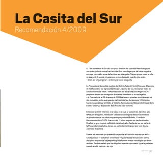 CDHDF20AÑOS
87
La Casita del Sur
Recomendación 4/2009
El 7 de noviembre de 2008, una jueza familiar del Distrito Federal despachó
una orden judicial contra La Casita del Sur, casa hogar que se había negado a
entregar a su madre a una de las niñas ahí albergadas. Tras un primer cateo, la niña
no apareció. Y seguía sin aparecer un mes después, cuando otra orden
–ahora por un juez penal–, ordenó una nueva búsqueda.
La Procuraduría General de Justicia del Distrito Federal (PGJDF) hizo una diligencia
de notificación a los representantes de La Casita del sur, revocando todas las
canalizaciones de niñas y niños realizadas por ella a esta casa hogar: los 76
pequeños debían ser entregados de manera inmediata. Al no entregarlos
a la Procuraduría, el 29 de enero de 2009 se levantó un cateo simultáneo en los
dos inmuebles en los que operaba La Casita del sur. Así es como 126 infantes
fueron recuperados y remitidos al Sistema Nacional para el Desarrollo Integral de la
Familia (SNDIF), a disposición de la Fiscalía para Menores.
Entonces la CDHDF intervino en el caso, en el cual se violaron los Derechos a la
Niñez por la negativa, restricción y obstaculización para realizar las medidas
de protección que los niños requieren por parte del Estado. Cuando la
Recomendación 4/2009 fue emitida, 11 niños seguían sin ser localizados.
De ellos, la gran mayoría había sido canalizada a La Casita del sur por parte de
la Procuraduría capitalina, lo que era particularmente grave por venir de una
autoridad de justicia.
Una de las personas que presentó queja ante la Comisión expuso que en La
Casita del Sur ya se habían presentado irregularidades relacionadas con la
disciplina impuesta a los pequeños y la deficiente terapia psicológica que éstos
recibían. También señaló que los obligaban a vender ropa usada y que le grababan
cuando acudía a visitar a su hija.
20 AÑOS 204.indd 87 14/10/2013 1:34:07
 
