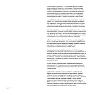 CDHDF20AÑOS
88
La CDHDF señaló a la Procuraduría, a la Secretaría de Desarrollo Social del
Gobierno del Distrito Federal (SDS) y al Sistema para el Desarrollo Integral
de la Familia del Distrito Federal (DIFDF) como responsables de la situación,
al no contar con mecanismos de supervisión y seguimiento del Estado a las
condiciones de los infantes integrados a casas hogar o reintegrados a sus
núcleos familiares. Al final, estas instituciones incumplían su obligación de
brindarles protección especial y garantizar su integridad y certeza jurídica.
A través de la Recomendación antes mencionada, la CDHDF llamó a la PGJDF para
continuar con la investigación de las averiguaciones previas y así recuperar a los
niños desaparecidos: establecer nombres, responsabilidades y sanciones a los
involucrados en los hechos. Todo eso debía suceder antes de un mes, a fin de
contar, lo antes posible, con información que llevara al paradero de los pequeños.
La CDHDF también pidió resolver la situación jurídica de los niños y niñas, en un lapso
no mayor a tres meses, tomando en cuenta su edad, su opinión y su condición. Tanto
el DIF del Distrito Federal como la Secretaría de Desarrollo Social (SEDESO) se vieron
en la obligación de dictar medidas provisionales y avisar a la Comisión y autoridades
correspondientes, en pro de la protección de los derechos de la infancia.
La Comisión exigió a las autoridades ya señaladas, una explicación pública
del caso La Casita del Sur, y enfatizó los daños ocasionados por no haber ejercido
correctamente sus facultades legales. Los niños que se recuperaron de esa casa
hogar recibieron acompañamiento, incluidos los que ya habían
sido reintegrados a sus familias a finales de abril de 2009.
Para evitar situaciones parecidas, la CDHDF propuso al DIFDF, a la SEDESO y a la
PGJDF, el diseño de un programa de verificación para casas hogar, instituciones de
asistencia y albergues, para brindar una mejor asistencia a la población infantil de
la capital. Este programa debería incluir supervisiones frecuentes, intervención
por parte de las autoridades ante situaciones de emergencia, análisis jurídico de
cada casa hogar e intervención del Ministerio Público ante hechos que pudieran ser
constitutivos de delito.
La Casita del sur no pudo volver a operar sin haber esclarecido el episodio y
la desaparición de los 11 niños, tampoco sin tener asesoría especializada ni la
intervención de un juez familiar que valorara la condición jurídica de la casa hogar
y de todos los niños.
La actuación de la Comisión en este caso evidenció la dramática situación
en que se encuentran muchos niños y niñas, víctimas de delitos, abandono o
explotación; al mismo tiempo que mostró la fragilidad institucional al hacer
frente a una violación a los derechos de la infancia, también develó la profundidad
e involucramiento de ciertas autoridades locales en la trata de menores.
Actualmente, las autoridades federales conocen el caso. Incluso en abril de
2012 se localizó a una persona menor de edad víctima de abuso en el Centro de
Adaptación e Integración Familiar, en Monterrey, Nuevo León, se encontró que esta
situación guardaba relación con el albergue La Casita del Sur.
20 AÑOS 204.indd 88 14/10/2013 1:34:08
 