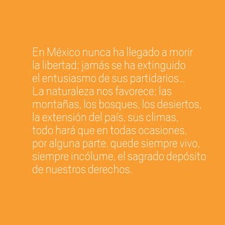 EnMéxiconuncahallegadoamorir
lalibertad;jamássehaextinguido
elentusiasmodesuspartidarios…
Lanaturalezanosfavorece;las
montañas,losbosques,losdesiertos,
laextensióndelpaís,susclimas,
todoharáqueentodasocasiones,
poralgunaparte,quedesiemprevivo,
siempreincólume,elsagradodepósito
denuestrosderechos.
20 AÑOS 204.indd 8 14/10/2013 1:29:24
 