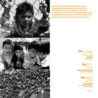 CDHDF20AÑOS
89
La intervención de la CDHDF provocó una
dinámica de involucramiento no solo de las
autoridades locales y federales, sino de los
medios de comunicación y las organizaciones de
la sociedad civil que fueron clave en la denuncia
de estas violaciones a los derechos humanos.
2012
NIÑOS
RECUPERADOS
INCORPORADOS
A SU NÚCLEO FAMILIAR
MENORES
CONTINÚAN A DISPOSICIÓN
DEL DIF NACIONAL
126
61
59
2012
2012
20 AÑOS 204.indd 89 14/10/2013 1:34:08
 