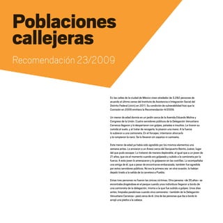 Poblaciones
callejeras
Recomendación 23/2009
En las calles de la ciudad de México viven alrededor de 3,282 personas de
acuerdo al último censo del Instituto de Asistencia e Integración Social del
Distrito Federal (IASIS) en 2011. Su condición de vulnerabilidad hizo que la
Comisión en 2009 emitiera la Recomendación 4/2009.
Un menor de edad dormía en un jardín cerca de la Avenida Eduardo Molina y
Congreso de la Unión. Cuatro servidores públicos de la Delegación Venustiano
Carranza llegaron y lo despertaron con golpes, patadas e insultos. Le tiraron su
comida al suelo, y al tratar de recogerla, le pisaron una mano. A la fuerza
lo subieron a una camioneta. En el forcejeo, intentaron ahorcarlo
y le rompieron la nariz. Se lo llevaron sin zapatos ni camiseta.
Este menor de edad ya había sido agredido por los mismos elementos una
semana antes. Lo enviaron a un Anexo cerca del Aeropuerto Benito Juárez, lugar
del que pudo escapar. Lo trataron de manera deplorable, al igual que a un joven de
21 años, que vio el momento cuando era golpeado y subido a la camioneta por la
fuerza. A este joven lo amenazaron y lo golpearon en las costillas. Lo acompañaba
una amiga de él, que a pesar de encontrarse embarazada, también fue agredida
por estos servidores públicos. No era la primera vez: en otra ocasión, lo habían
dejado tirado a la salida de la carretera a Puebla.
Estas tres personas no fueron las únicas víctimas. Otra persona –de 35 años– se
encontraba drogándose en el parque cuando unos individuos llegaron a bordo de
una camioneta de la delegación, misma a la que fue subido a golpes. Unos días
antes, limpiaba parabrisas cuando otra camioneta –también de la Delegación
Venustiano Carranza– pasó cerca de él. Una de las personas que iba a bordo le
arrojó una piedra a la cabeza.
20 AÑOS 204.indd 90 14/10/2013 1:34:23
 