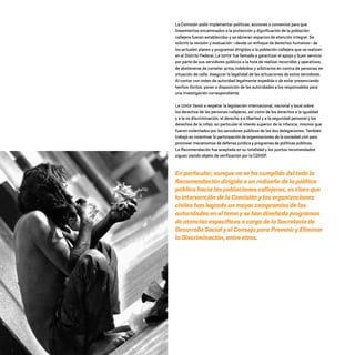 La Comisión pidió implementar políticas, acciones o convenios para que
lineamientos encaminados a la protección y dignificación de la población
callejera fueran establecidos y se abrieran espacios de atención integral. Se
solicitó la revisión y evaluación –desde un enfoque de derechos humanos– de
los actuales planes y programas dirigidos a la población callejera que se realizan
en el Distrito Federal. La SSPDF fue llamada a garantizar el apoyo y buen servicio
por parte de sus servidores públicos a la hora de realizar recorridos y operativos;
de abstenerse de cometer actos indebidos y arbitrarios en contra de personas en
situación de calle. Asegurar la legalidad de las actuaciones de estos servidores.
Al contar con orden de autoridad legalmente expedida o de estar presenciando
hechos ilícitos, poner a disposición de las autoridades a los responsables para
una investigación correspondiente.
La CDHDF llamó a respetar la legislación internacional, nacional y local sobre
los derechos de las personas callejeras, así como de los derechos a la igualdad
y a la no discriminación, el derecho a a libertad y a la seguridad personal y los
derechos de la niñez, en particular el interés superior de la infancia, mismos que
fueron violentados por los servidores públicos de las dos delegaciones. También
trabajó en incentivar la participación de organizaciones de la sociedad civil para
promover mecanismos de defensa jurídica y programas de políticas públicas.
La Recomendación fue aceptada en su totalidad y los puntos recomendados
siguen siendo objeto de verificación por la CDHDF.
En particular,aunquenosehacumplidodeltodola
Recomendacióndirigidaaunrediseñodelapolítica
públicahacialaspoblacionescallejeras,esclaroque
laintervencióndelaComisiónylasorganizaciones
civileshan logradounmayorcompromisodelas
autoridadeseneltemaysehandiseñadoprogramas
de atención específicosacargodelaSecretaríade
DesarrolloSocialyelConsejoparaPreveniryEliminar
laDiscriminación,entreotros.
20 AÑOS 204.indd 92 14/10/2013 1:34:26
 