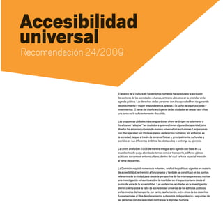 Accesibilidad
universal
Recomendación 24/2009
El avance de la cultura de los derechos humanos ha visibilizado la exclusión
de sectores de las sociedades urbanas, antes no ubicados en la prioridad en la
agenda pública. Los derechos de las personas con discapacidad han ido ganando
reconocimiento y mayor preponderancia, gracias a la lucha de organizaciones y
movimientos. El tema del diseño excluyente de las ciudades es desde hace años
una tarea no lo suficientemente discutida.
Las propuestas globales más vanguardistas ahora se dirigen no solamente a
focalizar en “adaptar” las ciudades a quienes tienen alguna discapacidad, sino
diseñar los entornos urbanos de manera universal sin exclusiones. Las personas
con discapacidad son titulares plenos de derechos humanos; sin embargo, es
la sociedad, la que, a través de barreras físicas y, principalmente, culturales y
sociales en sus diferentes ámbitos, les obstaculiza o restringe su ejercicio.
La CDHDF analizó en 2009 de manera integral esta agenda con base en 22
expedientes de queja abordando temas como el transporte, edificios y áreas
públicas, así como el entorno urbano, dentro del cual se hace especial mención
al tema de puentes.
La Comisión requirió numerosos informes, analizó las políticas vigentes en materia
de accesibilidad, entrevistó a funcionarios y también se constituyó en los puntos
relevantes de la ciudad para desde la perspectiva de las mismas personas, motivar
una investigación exhaustiva sobre la movilidad en el espacio urbano desde el
punto de vista de la accesibilidad. Las evidencias recabadas en la investigación
dieron cuenta sobre la falta de accesibilidad universal de los edificios públicos,
en los medios de transporte, por tanto, la afectación, entre otros de los derechos
fundamentales al libre desplazamiento, autonomía, independencia y seguridad de
las personas con discapacidad, contrario a la dignidad humana.
20 AÑOS 204.indd 93 14/10/2013 1:34:26
 
